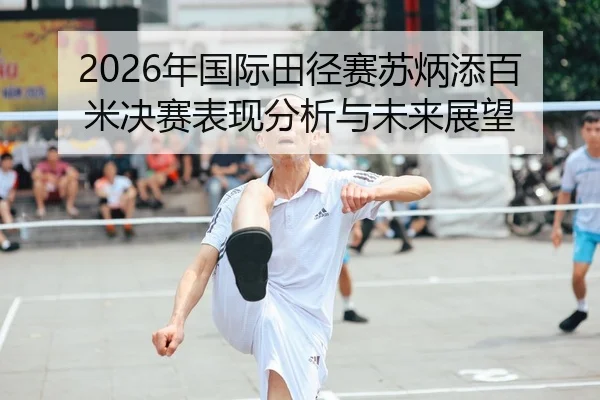2026年国际田径赛苏炳添百米决赛表现分析与未来展望