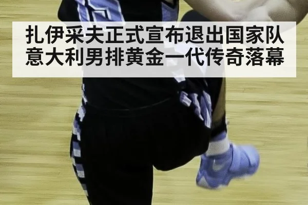 扎伊采夫正式宣布退出国家队意大利男排黄金一代传奇落幕